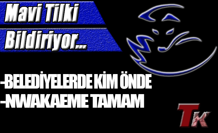 MAVİ TİLKİ BİLDİRİYOR "BELEDİYELERDE KİM ÖNDE NWAKAEME TAMAM"